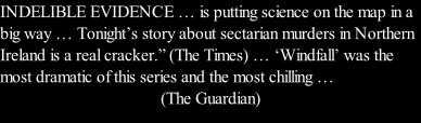 INDELIBLE EVIDENCE … is putting science on the map in a big way … Tonight’s story about sectarian murders in Northern Ireland is a real cracker.” (The Times) … ‘Windfall’ was the most dramatic of this series and the most chilling …  (The Guardian)